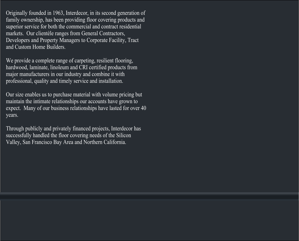 Originally founded in 1963, Interdecor, in its second generation of family ownership, has been providing floor covering products and superior service for both the commercial and contract residential markets.  Our clientèle ranges from General Contractors, Developers and Property Managers to Corporate Facility, Tract and Custom Home Builders.  We provide a complete range of carpeting, resilient flooring, hardwood, laminate, linoleum and CRI certified products from major manufacturers in our industry and combine it with professional, quality and timely service and installation.  Our size enables us to purchase material with volume pricing but maintain the intimate relationships our accounts have grown to expect.  Many of our business relationships have lasted for over 40 years.  Through publicly and privately financed projects, Interdecor has successfully handled the floor covering needs of the Silicon Valley, San Francisco Bay Area and Northern California.